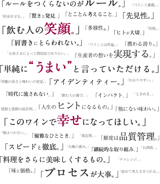 ルールをつくらないのがルール。アイデンティティー。先見性。スピードと徹底。プロセスが大事。肩書きにとらわれない。驚きと発見。とことん考えること。時代に流されない。継続的な取り組み。インパクト。ヒトが大切。多様性。人生のヒントになるもの。携わる誇り。ワインとは作品。バランス重視。解りやすい。改めて考えさせられる。大地の恵み。生産者の想いを実現する。他にない味わい。鮮度は品質管理。状態の良さと味わいの安定。お客さまにとって潤滑油でありたい。情熱。約束を守る。チャレンジ。ときめき。感動と感動の接着剤。お洒落。料理をさらに美味しくするもの。優雅なひととき。親近感。“コルクを抜くこと”は飲み手に負担をかけるが、それだけの感動がある。安心安全。無性に飲みたくなる魔性なもの。マニュアルではなく、自分で行動する。味と価格。飲むヒトの喜び。嘘はつかない。脳に直接響く美味しさ。日本の食文化を面白くする。